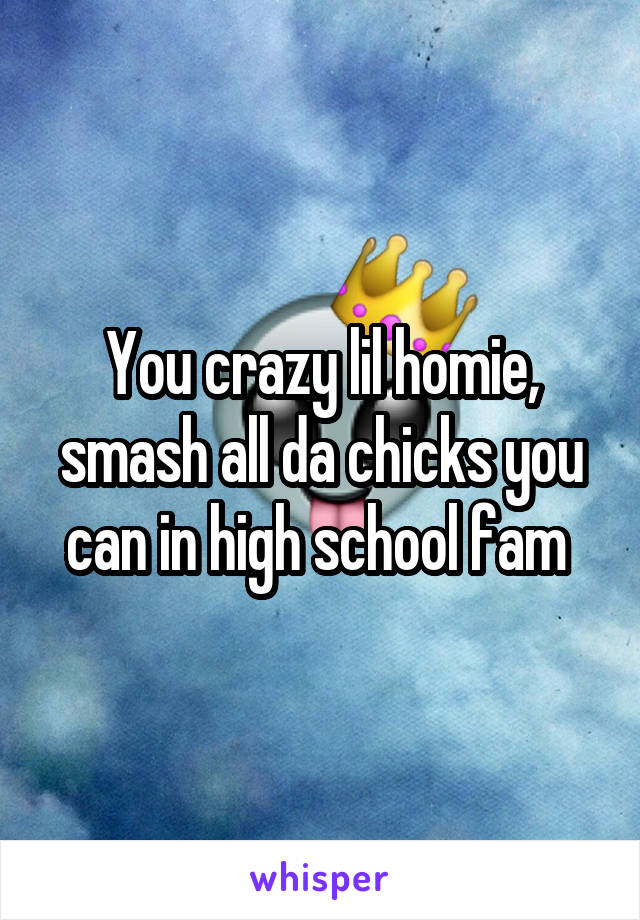 You crazy lil homie, smash all da chicks you can in high school fam 