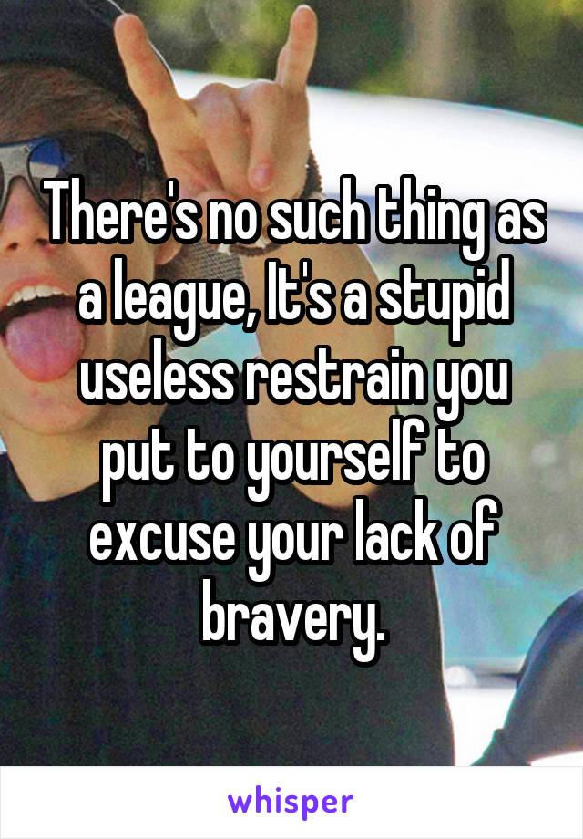 There's no such thing as a league, It's a stupid useless restrain you put to yourself to excuse your lack of bravery.