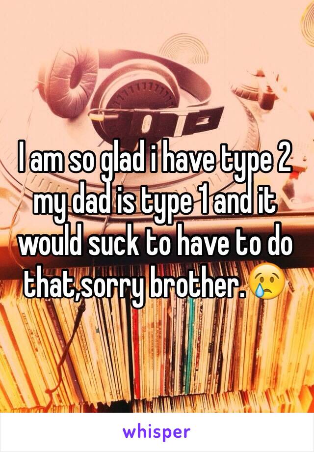 I am so glad i have type 2 my dad is type 1 and it would suck to have to do that,sorry brother.😢