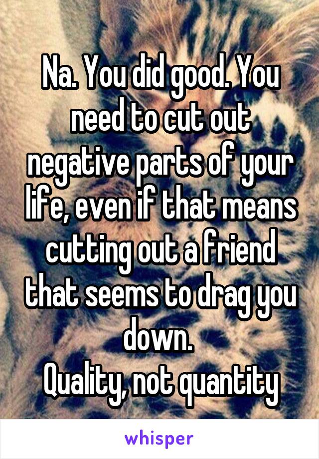 Na. You did good. You need to cut out negative parts of your life, even if that means cutting out a friend that seems to drag you down. 
Quality, not quantity
