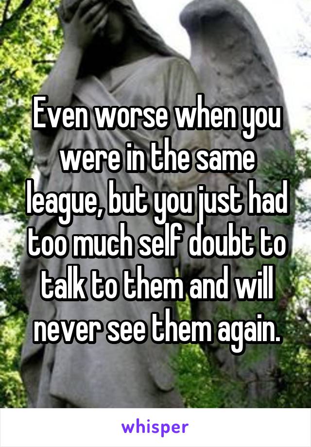 Even worse when you were in the same league, but you just had too much self doubt to talk to them and will never see them again.