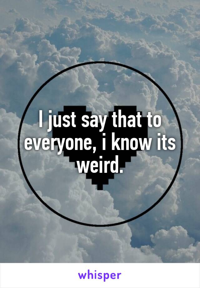 I just say that to everyone, i know its weird.