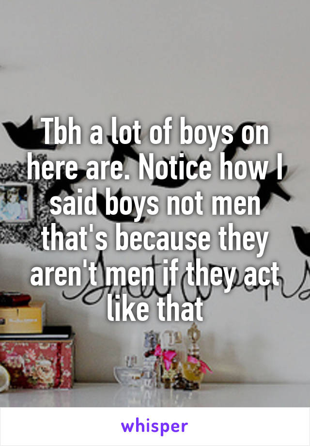 Tbh a lot of boys on here are. Notice how I said boys not men that's because they aren't men if they act like that