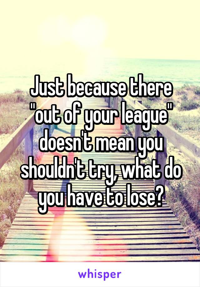 Just because there "out of your league" doesn't mean you shouldn't try, what do you have to lose?