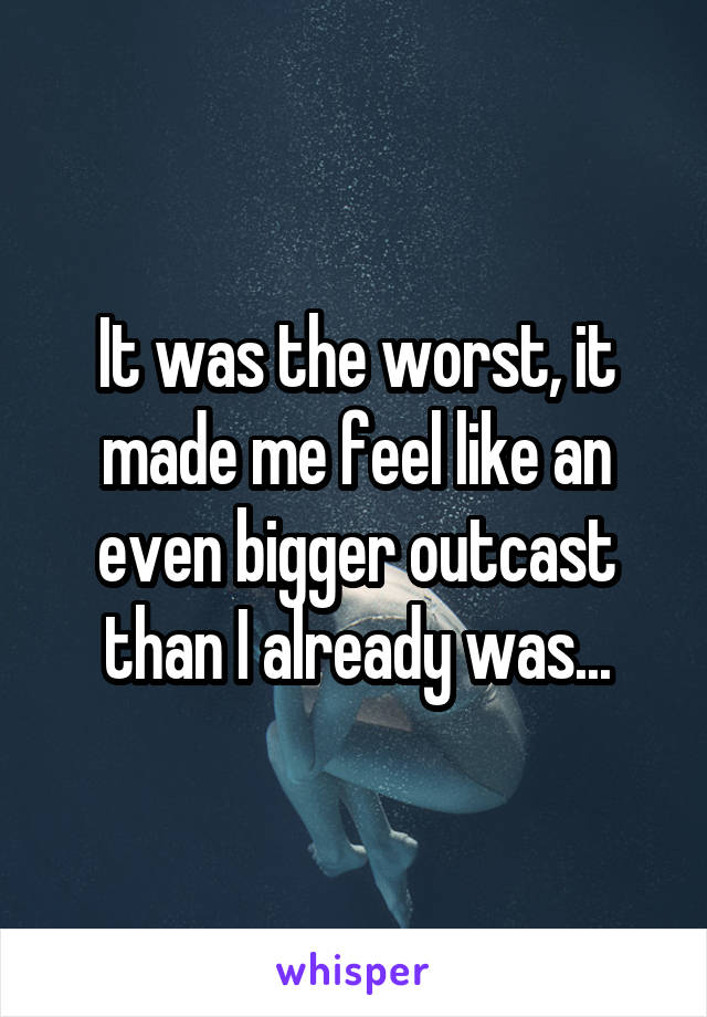 It was the worst, it made me feel like an even bigger outcast than I already was...