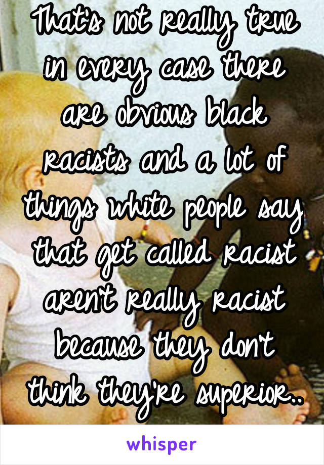 That's not really true in every case there are obvious black racists and a lot of things white people say that get called racist aren't really racist because they don't think they're superior.. 