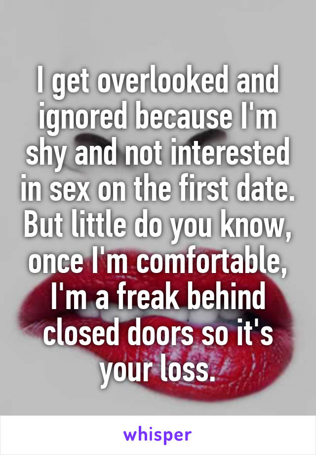 I get overlooked and ignored because I'm shy and not interested in sex on the first date. But little do you know, once I'm comfortable, I'm a freak behind closed doors so it's your loss.