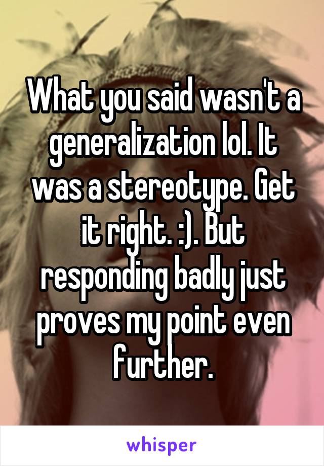 What you said wasn't a generalization lol. It was a stereotype. Get it right. :). But responding badly just proves my point even further.