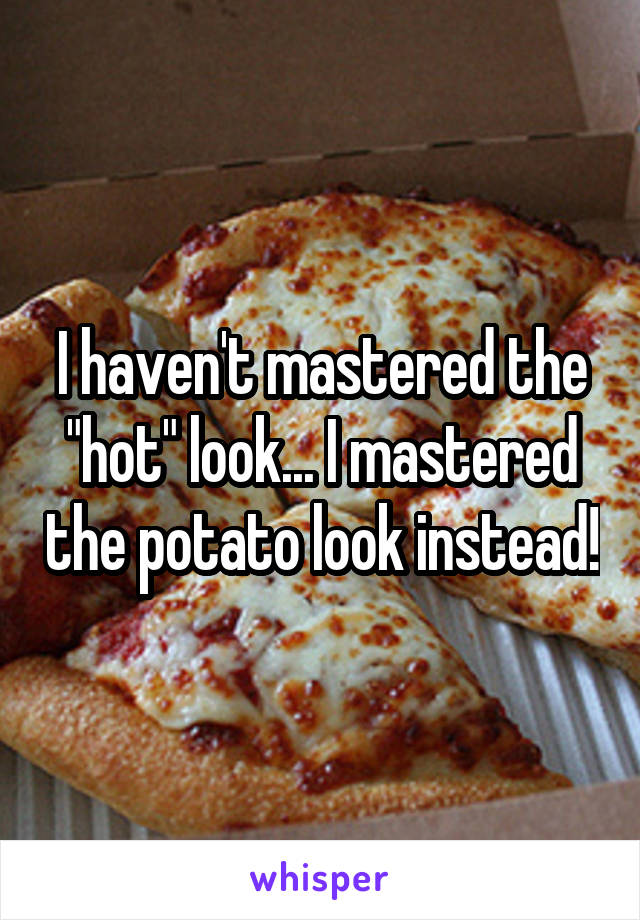 I haven't mastered the "hot" look... I mastered the potato look instead!