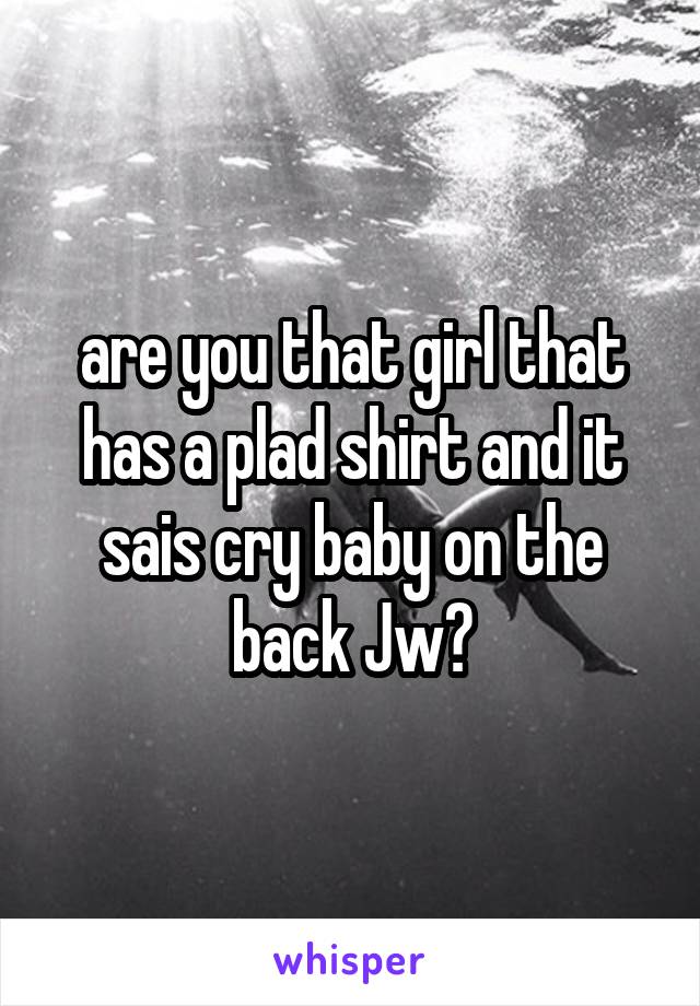 are you that girl that has a plad shirt and it sais cry baby on the back Jw?
