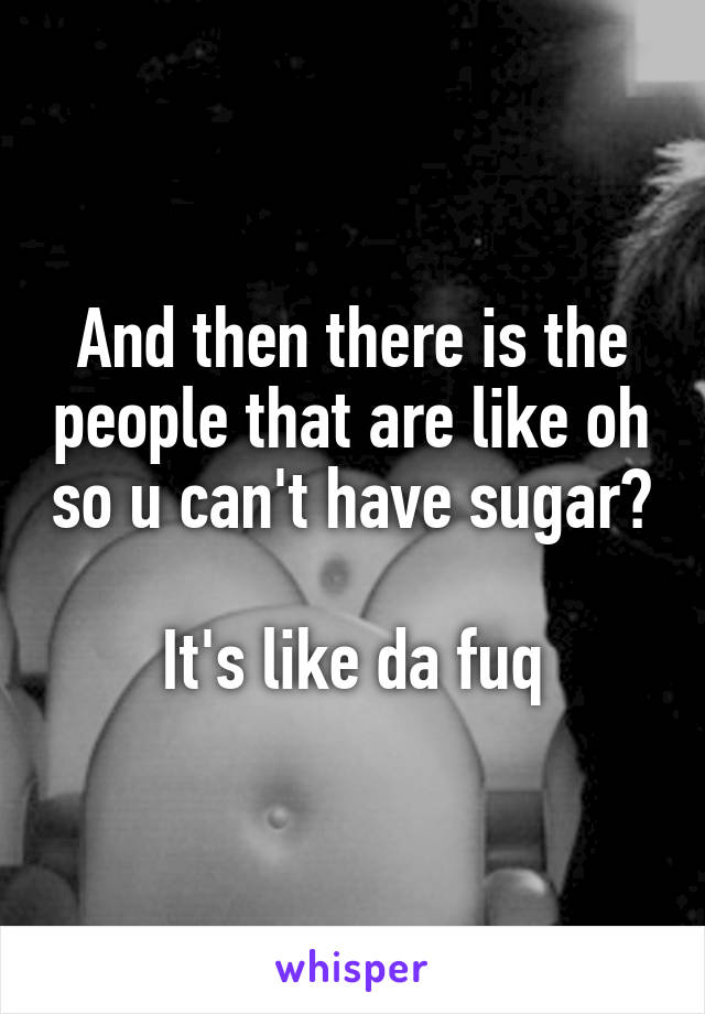 And then there is the people that are like oh so u can't have sugar? 
It's like da fuq