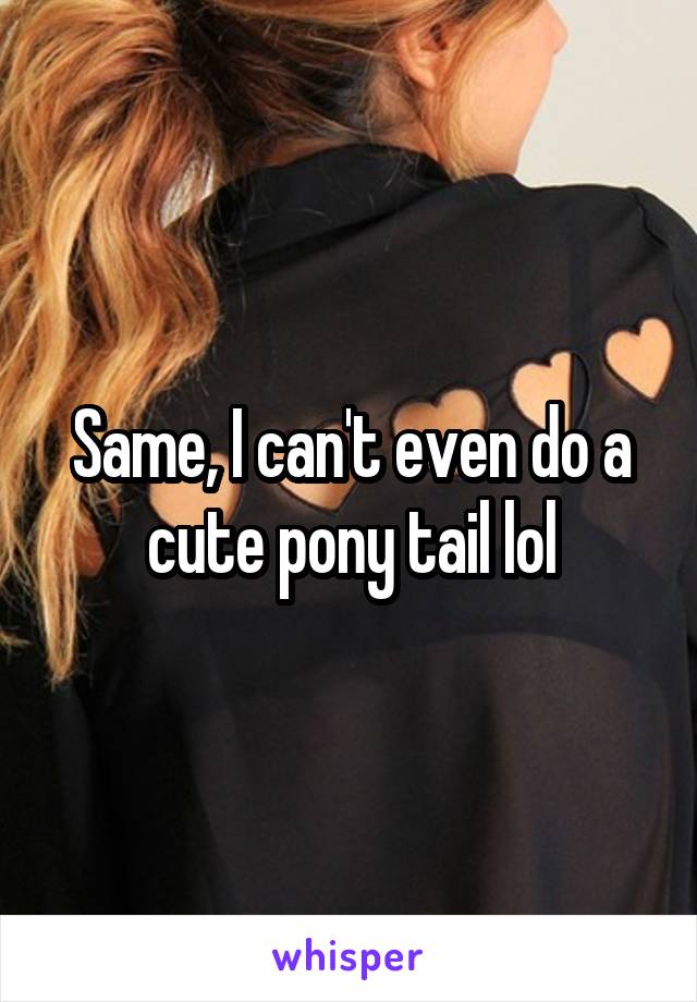 Same, I can't even do a cute pony tail lol