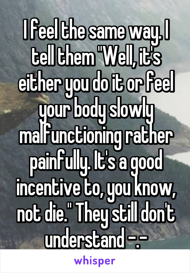 I feel the same way. I tell them "Well, it's either you do it or feel your body slowly malfunctioning rather painfully. It's a good incentive to, you know, not die." They still don't understand -.-