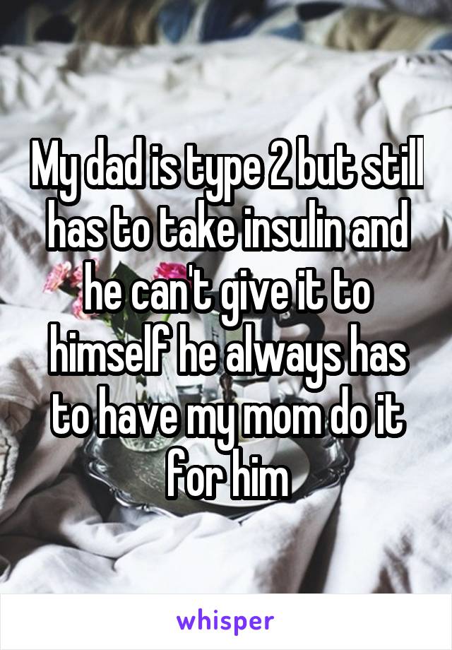 My dad is type 2 but still has to take insulin and he can't give it to himself he always has to have my mom do it for him