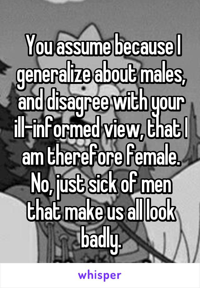  You assume because I generalize about males, and disagree with your ill-informed view, that I am therefore female. No, just sick of men that make us all look badly.