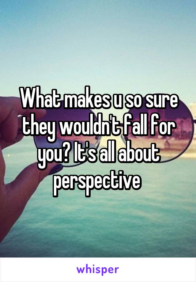 What makes u so sure they wouldn't fall for you? It's all about perspective 