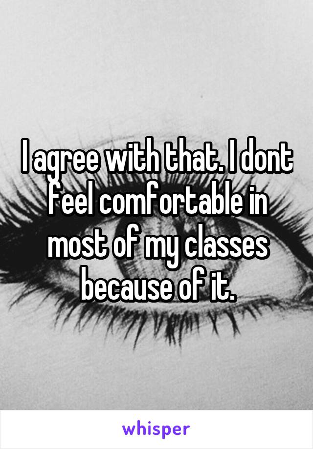 I agree with that. I dont feel comfortable in most of my classes because of it.