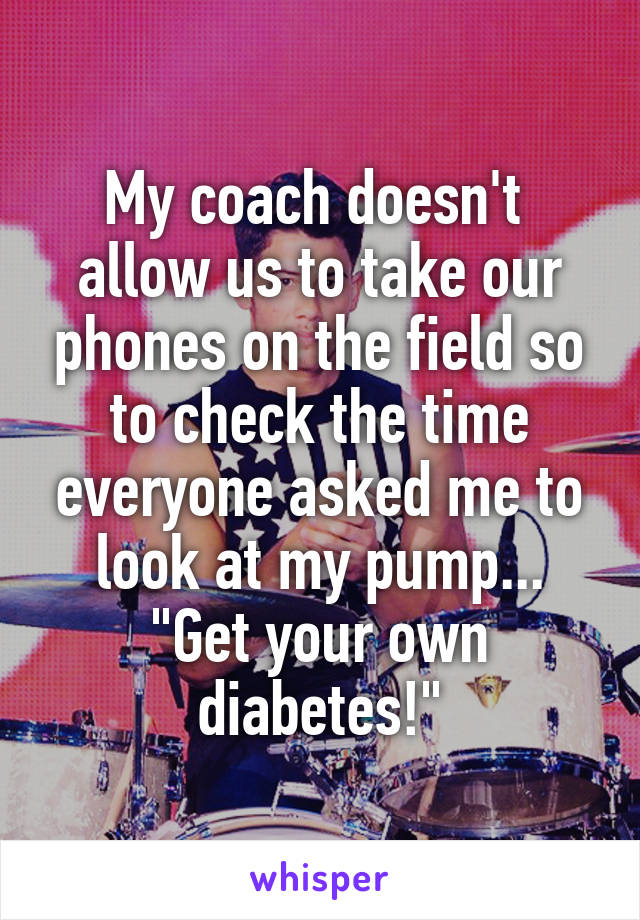 My coach doesn't  allow us to take our phones on the field so to check the time everyone asked me to look at my pump... "Get your own diabetes!"