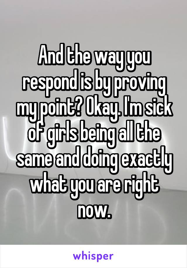 And the way you respond is by proving my point? Okay. I'm sick of girls being all the same and doing exactly what you are right now.