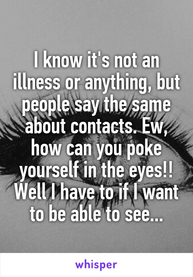 I know it's not an illness or anything, but people say the same about contacts. Ew, how can you poke yourself in the eyes!! Well I have to if I want to be able to see...