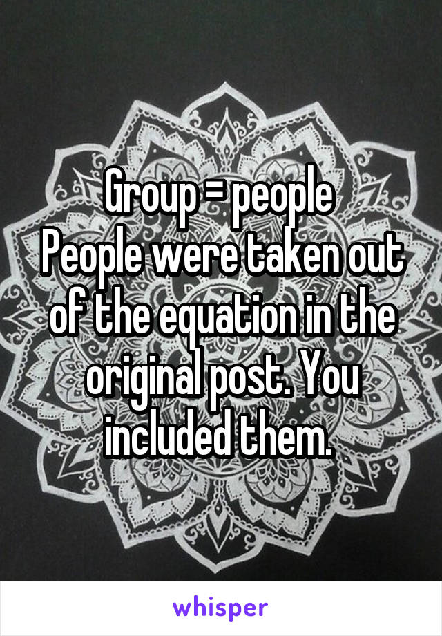 Group = people 
People were taken out of the equation in the original post. You included them. 