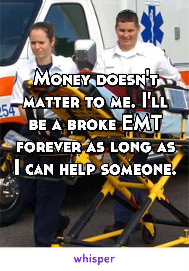 Money doesn't matter to me. I'll be a broke EMT forever as long as I can help someone. 