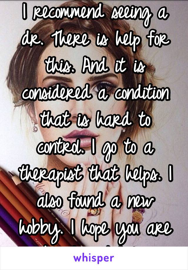 I recommend seeing a dr. There is help for this. And it is considered a condition that is hard to control. I go to a therapist that helps. I also found a new hobby. I hope you are able to get help. 