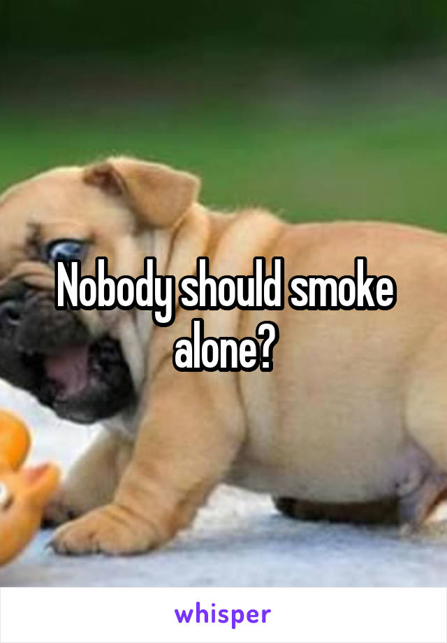 Nobody should smoke alone?
