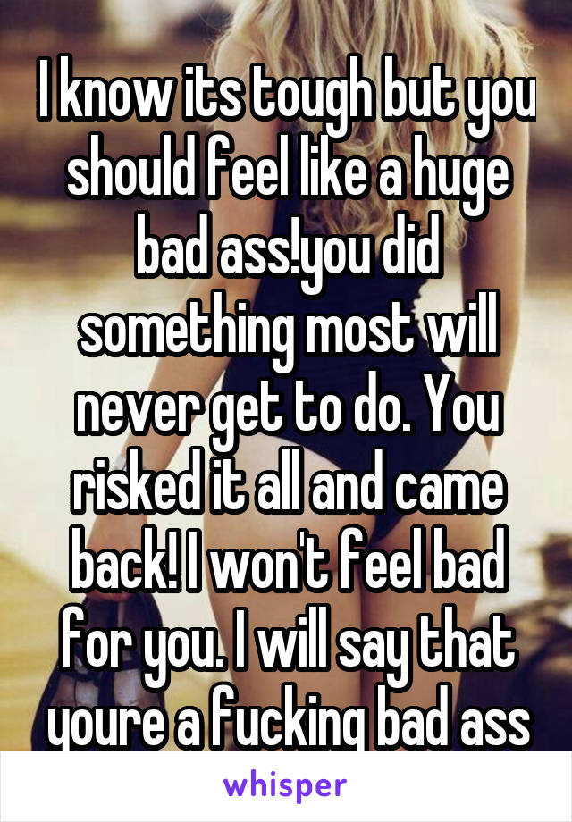 I know its tough but you should feel like a huge bad ass!you did something most will never get to do. You risked it all and came back! I won't feel bad for you. I will say that youre a fucking bad ass