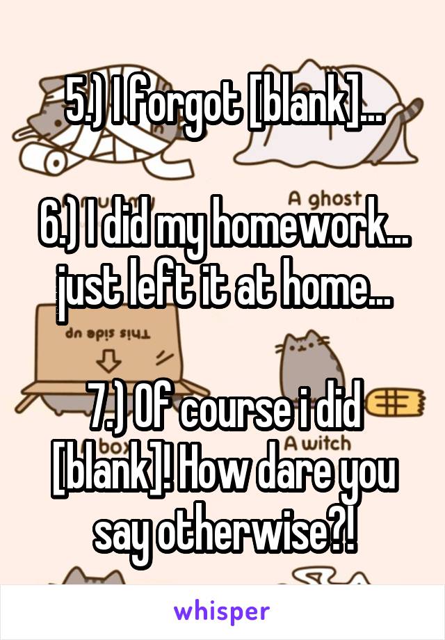 5.) I forgot [blank]...

6.) I did my homework... just left it at home...

7.) Of course i did [blank]! How dare you say otherwise?!