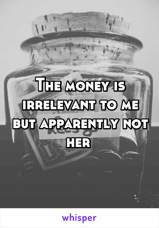 The money is irrelevant to me but apparently not her 