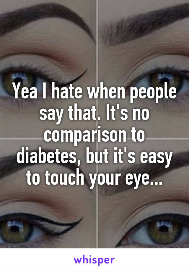 Yea I hate when people say that. It's no comparison to diabetes, but it's easy to touch your eye...