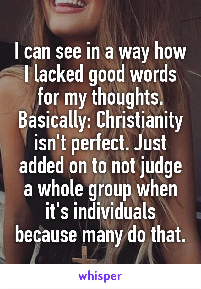 I can see in a way how I lacked good words for my thoughts. Basically: Christianity isn't perfect. Just added on to not judge a whole group when it's individuals because many do that.