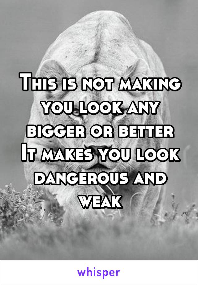 This is not making you look any bigger or better
It makes you look dangerous and weak