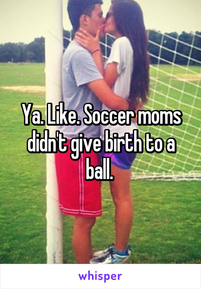 Ya. Like. Soccer moms didn't give birth to a ball. 