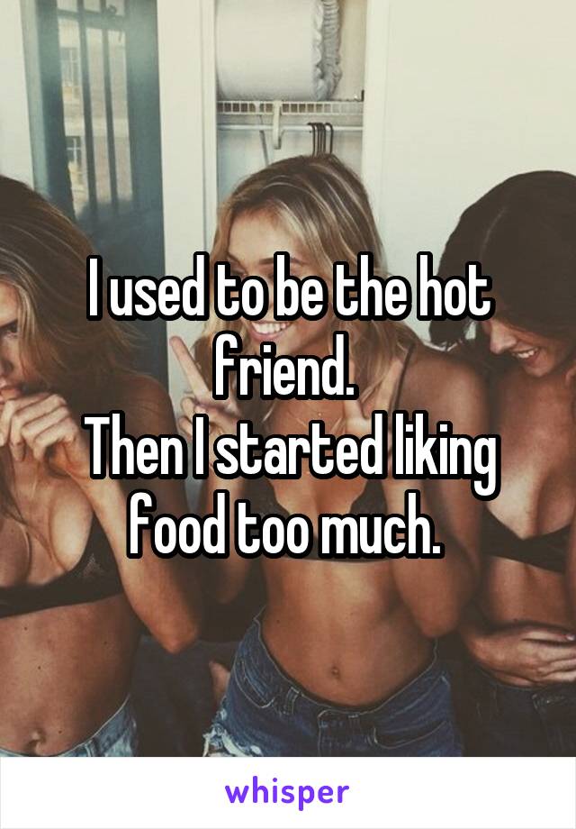 I used to be the hot friend. 
Then I started liking food too much. 