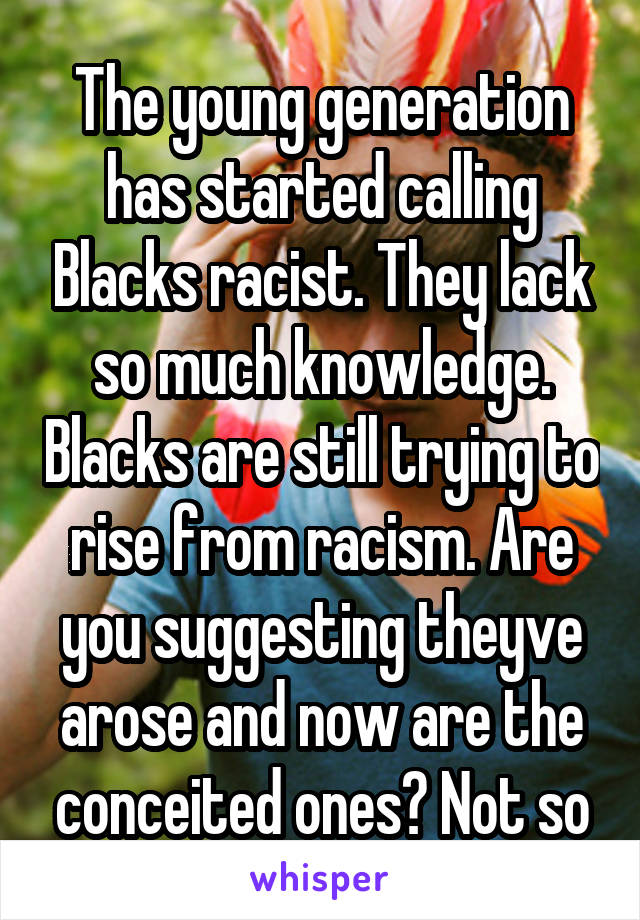 The young generation has started calling Blacks racist. They lack so much knowledge. Blacks are still trying to rise from racism. Are you suggesting theyve arose and now are the conceited ones? Not so