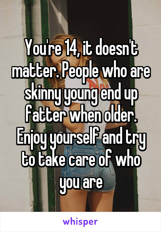 You're 14, it doesn't matter. People who are skinny young end up fatter when older. Enjoy yourself and try to take care of who you are