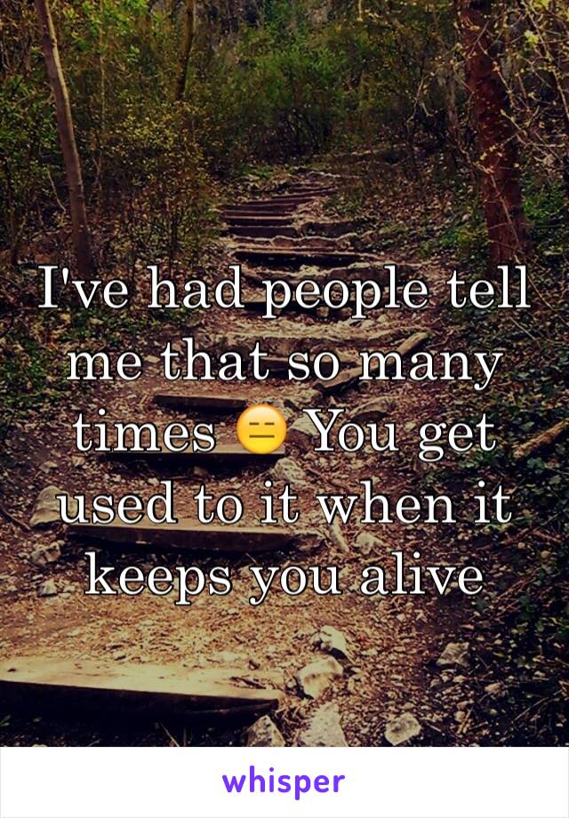 I've had people tell me that so many times 😑 You get used to it when it keeps you alive