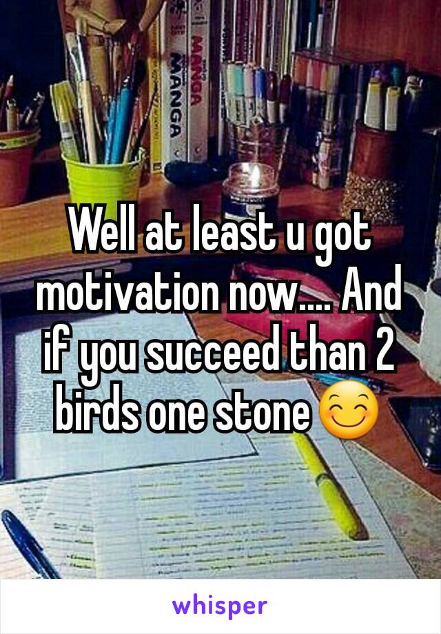 Well at least u got motivation now.... And if you succeed than 2 birds one stone😊