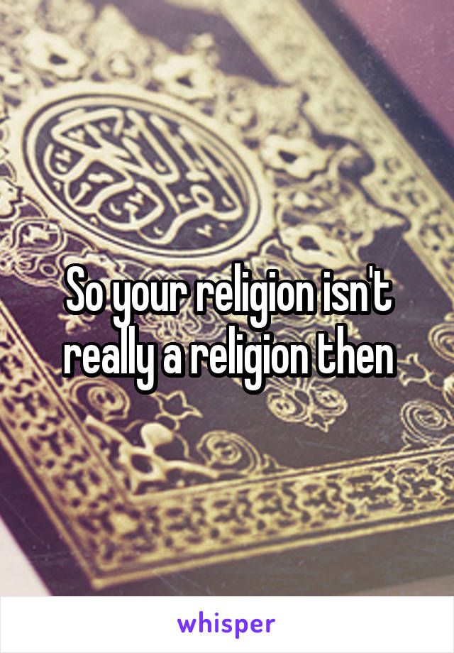 So your religion isn't really a religion then
