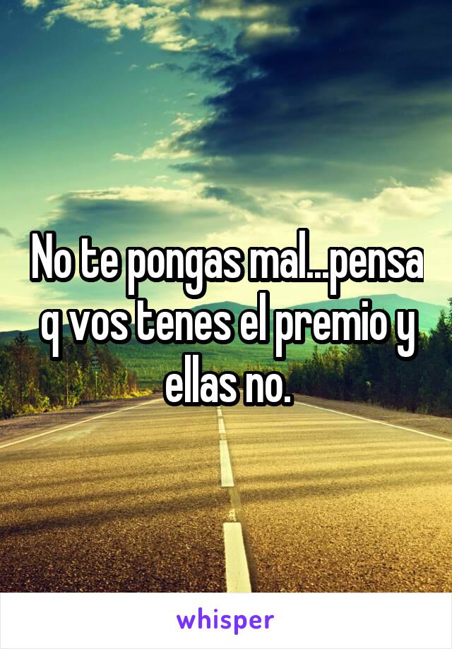 No te pongas mal...pensa q vos tenes el premio y ellas no.