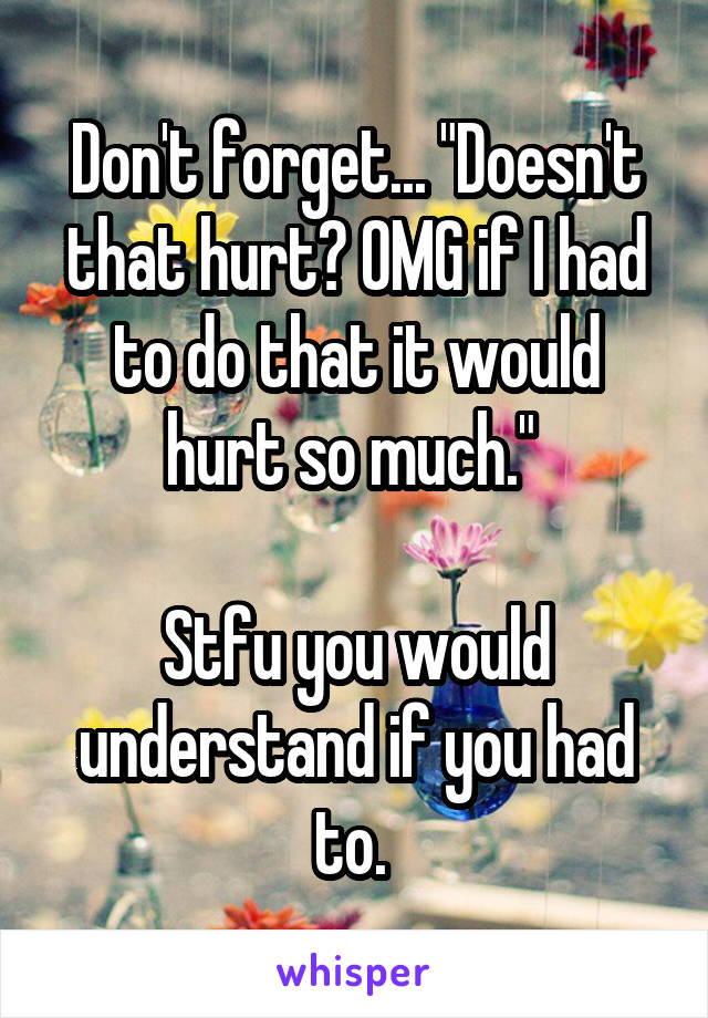 Don't forget... "Doesn't that hurt? OMG if I had to do that it would hurt so much." 

Stfu you would understand if you had to. 