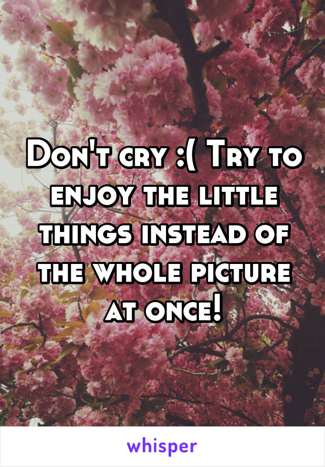 Don't cry :( Try to enjoy the little things instead of the whole picture at once!