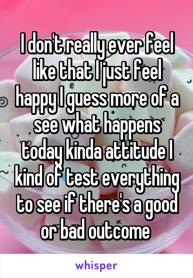 I don't really ever feel like that I just feel happy I guess more of a see what happens today kinda attitude I kind of test everything to see if there's a good or bad outcome 