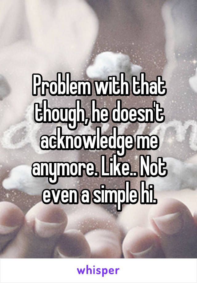 Problem with that though, he doesn't acknowledge me anymore. Like.. Not even a simple hi.
