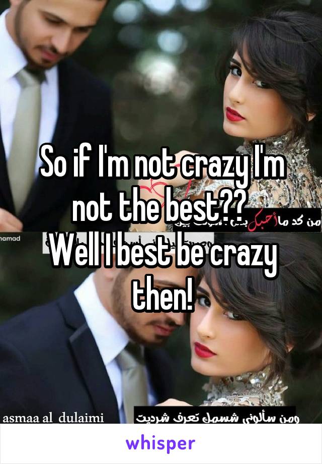 So if I'm not crazy I'm not the best?? 
Well I best be crazy then!