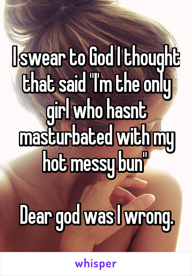 I swear to God I thought that said "I'm the only girl who hasnt masturbated with my hot messy bun" 

Dear god was I wrong.