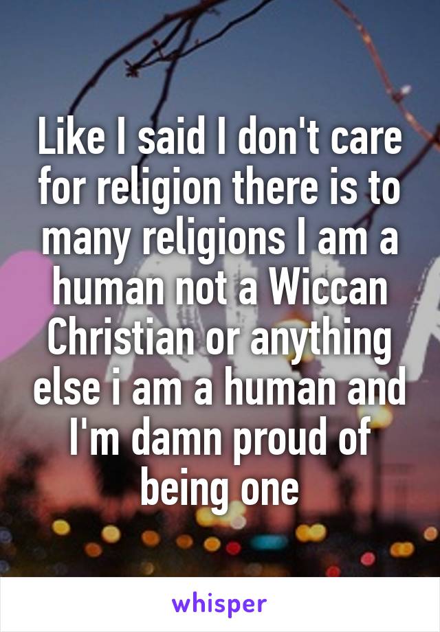 Like I said I don't care for religion there is to many religions I am a human not a Wiccan Christian or anything else i am a human and I'm damn proud of being one