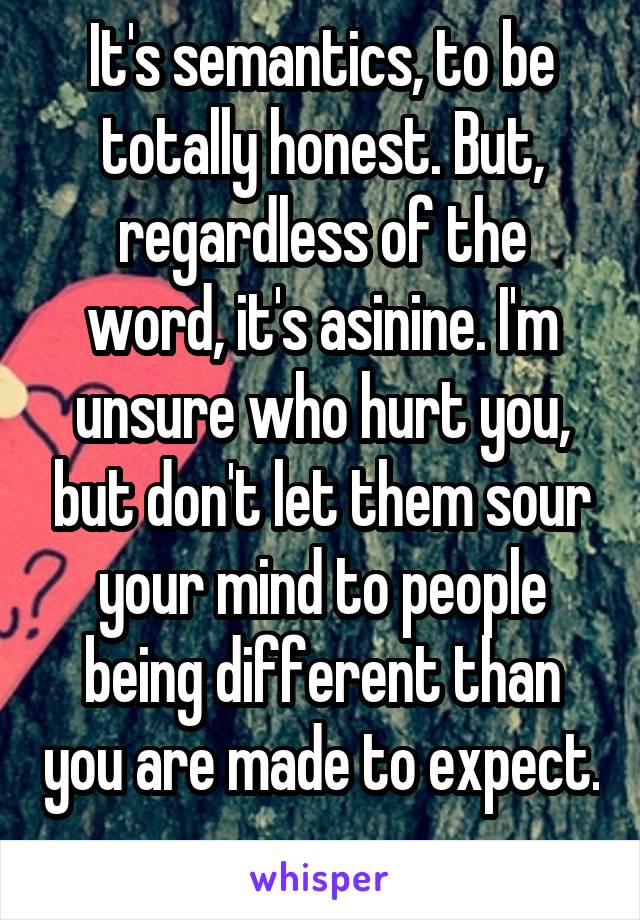 It's semantics, to be totally honest. But, regardless of the word, it's asinine. I'm unsure who hurt you, but don't let them sour your mind to people being different than you are made to expect. 